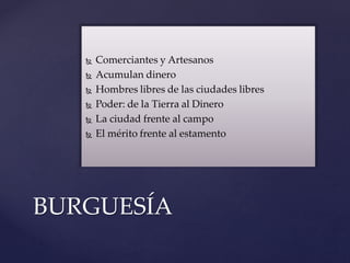  Comerciantes y Artesanos
 Acumulan dinero
 Hombres libres de las ciudades libres
 Poder: de la Tierra al Dinero
 La ciudad frente al campo
 El mérito frente al estamento
BURGUESÍA
 