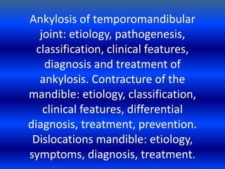 Ankylosis of temporomandibular
joint: etiology, pathogenesis,
classification, clinical features,
diagnosis and treatment of
ankylosis. Contracture of the
mandible: etiology, classification,
clinical features, differential
diagnosis, treatment, prevention.
Dislocations mandible: etiology,
symptoms, diagnosis, treatment.
 