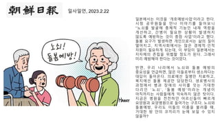 일사일언, 2023.2.22
일본에서는 이것을 ‘개호예방사업’이라고 한다.
시청 공무원들을 만나 이야기를 들어보니
“노쇠를 발굴해 총체적 기능인 내재 역량을
개선하고, 간병이 필요한 상황이 발생하지
않도록 예방하는 것이 중점 사업”이라고 했다.
돌봄 요구가 발생하면 개인으로서는 삶의 질이
떨어지고, 지역사회에서는 많은 경제적·인적
자원이 필요하게 되는데, 이 부담이 일본에서는
지자체의 존립을 위협할 정도가 된다. 그래서
미리 예방해야 한다는 것이었다.
반면, 우리 나라에서 노쇠와 돌 봄 예방의
중요성을 언급하면, 많은 이들로부터 생소하다는
대답이 돌아온다. 의료에선 질병만 치료하고,
복지에선 돌봄 제공만 담당한다. 생로병사의
과정에서 병과 장애의 사이를 잇는 거대한
다 리 인 ‘ 노 쇠 ’ , ‘ 돌 봄 예 방 ’ 이 라 는 개 념 이
아직까지는 사람들에게 익숙하지 않은 탓이다.
지금은 병원을 전전하던 어르신들이 빠르게
요양원과 요양병원으로 들어가는 구조다. 노쇠와
돌봄예방, 우리도 이들의 이름을 불러줄 때,
거대한 방 안의 코끼리가 눈에 보일 수 있지
않을까?
 