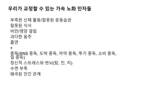 우리가 교정할 수 있는 가속 노화 인자들
부족한 신체 활동/잘못된 운동습관
잘못된 식사
비만/영양 결핍
과다한 음주
흡연
+
중독(SNS 중독, 도박 중독, 마약 중독, 투기 중독, 소비 중독,
일 중독)
정신적 스트레스와 번뇌(탐, 진, 치)
수면 부족
왜곡된 인간 관계
 