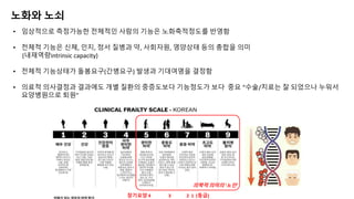 장기요양 4 3 2 1 (등급)
의학적 의미의 ‘노인’
노화와 노쇠
• 임상적으로 측정가능한 전체적인 사람의 기능은 노화축적정도를 반영함
• 전체적 기능은 신체, 인지, 정서 질병과 약, 사회자원, 영양상태 등의 총합을 의미
(내재역량intrinsic capacity)
• 전체적 기능상태가 돌봄요구(간병요구) 발생과 기대여명을 결정함
• 의료적 의사결정과 결과에도 개별 질환의 중증도보다 기능정도가 보다 중요 “수술/치료는 잘 되었으나 누워서
요양병원으로 퇴원”
 
