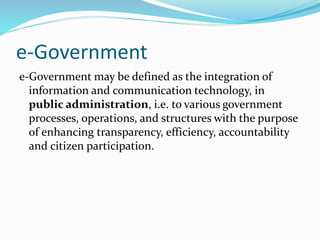 e-Government
e-Government may be defined as the integration of
information and communication technology, in
public administration, i.e. to various government
processes, operations, and structures with the purpose
of enhancing transparency, efficiency, accountability
and citizen participation.
 