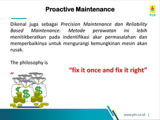 www.pln.co.id |
Proactive Maintenance
Dikenal juga sebagai Precision Maintenance dan Reliability
Based Maintenance. Metode perawatan ini lebih
menitikberatkan pada indentifikasi akar permasalahan dan
memperbaikinya untuk mengurangi kemungkinan mesin akan
rusak.
The philosophy is
“fix it once and fix it right”
 