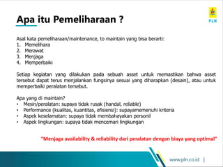 www.pln.co.id |
Asal kata pemeliharaan/maintenance, to maintain yang bisa berarti:
1. Memelihara
2. Merawat
3. Menjaga
4. Memperbaiki
Setiap kegiatan yang dilakukan pada sebuah asset untuk memastikan bahwa asset
tersebut dapat terus menjalankan fungsinya sesuai yang diharapkan (desain), atau untuk
memperbaiki peralatan tersebut.
Apa yang di maintain?
• Mesin/peralatan: supaya tidak rusak (handal, reliable)
• Performance (kualitas, kuantitas, efisiensi): supayamemenuhi kriteria
• Aspek keselamatan: supaya tidak membahayakan personil
• Aspek lingkungan: supaya tidak mencemari lingkungan
Apa itu Pemeliharaan ?
“Menjaga availability & reliability dari peralatan dengan biaya yang optimal”
 