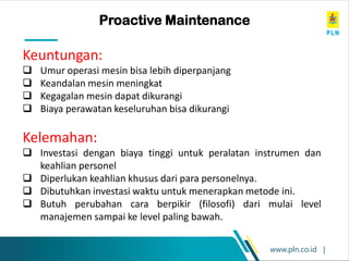 www.pln.co.id |
Proactive Maintenance
Keuntungan:
❑ Umur operasi mesin bisa lebih diperpanjang
❑ Keandalan mesin meningkat
❑ Kegagalan mesin dapat dikurangi
❑ Biaya perawatan keseluruhan bisa dikurangi
Kelemahan:
❑ Investasi dengan biaya tinggi untuk peralatan instrumen dan
keahlian personel
❑ Diperlukan keahlian khusus dari para personelnya.
❑ Dibutuhkan investasi waktu untuk menerapkan metode ini.
❑ Butuh perubahan cara berpikir (filosofi) dari mulai level
manajemen sampai ke level paling bawah.
 