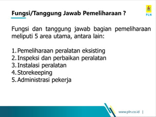 www.pln.co.id |
Fungsi dan tanggung jawab bagian pemeliharaan
meliputi 5 area utama, antara lain:
1.Pemeliharaan peralatan eksisting
2.Inspeksi dan perbaikan peralatan
3.Instalasi peralatan
4.Storekeeping
5.Administrasi pekerja
Fungsi/Tanggung Jawab Pemeliharaan ?
 