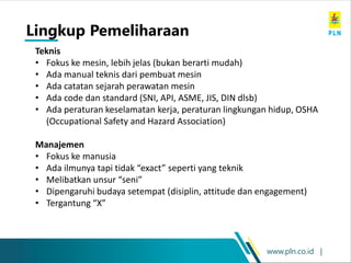 www.pln.co.id |
Teknis
• Fokus ke mesin, lebih jelas (bukan berarti mudah)
• Ada manual teknis dari pembuat mesin
• Ada catatan sejarah perawatan mesin
• Ada code dan standard (SNI, API, ASME, JIS, DIN dlsb)
• Ada peraturan keselamatan kerja, peraturan lingkungan hidup, OSHA
(Occupational Safety and Hazard Association)
Manajemen
• Fokus ke manusia
• Ada ilmunya tapi tidak “exact” seperti yang teknik
• Melibatkan unsur “seni”
• Dipengaruhi budaya setempat (disiplin, attitude dan engagement)
• Tergantung “X”
Lingkup Pemeliharaan
 