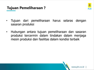 www.pln.co.id |
• Tujuan dari pemeliharaan harus selaras dengan
sasaran produksi
• Hubungan antara tujuan pemeliharaan dan sasaran
produksi tercermin dalam tindakan dalam menjaga
mesin produksi dan fasilitas dalam kondisi terbaik
Tujuan Pemeliharaan ?
 