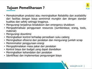 www.pln.co.id |
• Memaksimalkan produksi atau meningkatkan Reliability dan availability
dari fasilitas dengan biaya seminimal mungkin dan dengan standar
kualitas dan safety setinggi tingginya.
• Mengurangi terjadinya breakdown dan emergency shutdown
• Mengoptimalisasi penggunaan resources (sumberdaya; orang, tools,
material)
• Mengurangi downtime
• Meningkatkan kontrol terhadap persediaan suku cadang
• Meningkatkan efisiensi dari peralatan dan mengurangi jumlah scrap
• Meminimalisir penggunaan energi
• Mengoptimalakan masa pakai dari peralatan
• Kontrol biaya dan budget yang dapat diandalkan
• Meningkatkan kehandalan dari peralatan
• Identifikasi dan implementasi pengurangan biaya
Tujuan Pemeliharaan ?
 