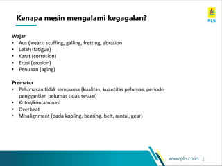 www.pln.co.id |
Wajar
• Aus (wear): scuffing, galling, fretting, abrasion
• Lelah (fatigue)
• Karat (corrosion)
• Erosi (erosion)
• Penuaan (aging)
Prematur
• Pelumasan tidak sempurna (kualitas, kuantitas pelumas, periode
penggantian pelumas tidak sesuai)
• Kotor/kontaminasi
• Overheat
• Misalignment (pada kopling, bearing, belt, rantai, gear)
Kenapa mesin mengalami kegagalan?
 