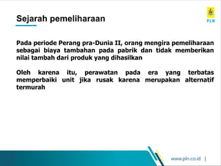 www.pln.co.id |
Maintenance History
Sejarah pemeliharaan
Pada periode Perang pra-Dunia II, orang mengira pemeliharaan
sebagai biaya tambahan pada pabrik dan tidak memberikan
nilai tambah dari produk yang dihasilkan
Oleh karena itu, perawatan pada era yang terbatas
memperbaiki unit jika rusak karena merupakan alternatif
termurah
 