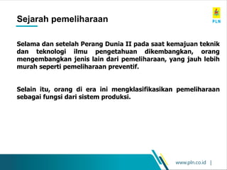 www.pln.co.id |
Maintenance History
Sejarah pemeliharaan
Selama dan setelah Perang Dunia II pada saat kemajuan teknik
dan teknologi ilmu pengetahuan dikembangkan, orang
mengembangkan jenis lain dari pemeliharaan, yang jauh lebih
murah seperti pemeliharaan preventif.
Selain itu, orang di era ini mengklasifikasikan pemeliharaan
sebagai fungsi dari sistem produksi.
 