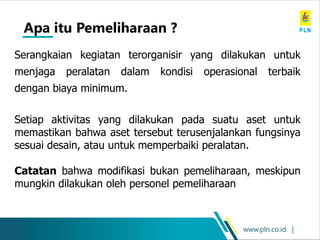 www.pln.co.id |
Apa itu Pemeliharaan ?
Serangkaian kegiatan terorganisir yang dilakukan untuk
menjaga peralatan dalam kondisi operasional terbaik
dengan biaya minimum.
Setiap aktivitas yang dilakukan pada suatu aset untuk
memastikan bahwa aset tersebut terusenjalankan fungsinya
sesuai desain, atau untuk memperbaiki peralatan.
Catatan bahwa modifikasi bukan pemeliharaan, meskipun
mungkin dilakukan oleh personel pemeliharaan
 