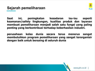 www.pln.co.id |
Sejarah pemeliharaan
Saat ini, peningkatan kesadaran isu-isu seperti
keamanan/safety lingkungan, kualitas produk dan layanan
membuat pemeliharaan menjadi salah satu fungsi yang paling
penting yang berkontribusi terhadap keberhasilan industri.
perusahaan kelas dunia secara terus menerus sangat
membutuhkan program pemeliharaan yang sangat terorganisir
dengan baik untuk bersaing di seluruh dunia
 