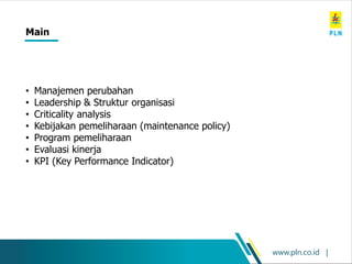 www.pln.co.id |
Main
• Manajemen perubahan
• Leadership & Struktur organisasi
• Criticality analysis
• Kebijakan pemeliharaan (maintenance policy)
• Program pemeliharaan
• Evaluasi kinerja
• KPI (Key Performance Indicator)
 