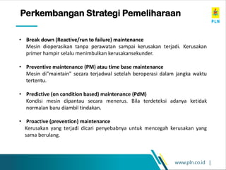 www.pln.co.id |
• Break down (Reactive/run to failure) maintenance
Mesin dioperasikan tanpa perawatan sampai kerusakan terjadi. Kerusakan
primer hampir selalu menimbulkan kerusakansekunder.
• Preventive maintenance (PM) atau time base maintenance
Mesin di”maintain” secara terjadwal setelah beroperasi dalam jangka waktu
tertentu.
• Predictive (on condition based) maintenance (PdM)
Kondisi mesin dipantau secara menerus. Bila terdeteksi adanya ketidak
normalan baru diambil tindakan.
• Proactive (prevention) maintenance
Kerusakan yang terjadi dicari penyebabnya untuk mencegah kerusakan yang
sama berulang.
Perkembangan Strategi Pemeliharaan
 