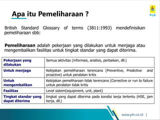 www.pln.co.id |
Apa itu Pemeliharaan ?
British Standard Glossary of terms (3811:1993) mendefinisikan
pemeliharaan sbb:
Pemeliharaan adalah pekerjaan yang dilakukan untuk menjaga atau
mengembalikan fasilitas untuk tingkat standar yang dapat diterima.
Pekerjaan yang
dilakukan
Semua aktivitas (informasi, analisis, perbaikan, dll.)
Untuk menjaga Kebijakan pemeliharaan terencana (Preventive, Predictive and
proactive) untuk peralatan kritis
Untuk
mengembalikan
Kebijakan pemeliharaan tidak terencana (Corrective or run to failure
untuk peralatan tidak kritis
Fasilitas Level sistem(equipment, unit, plant)
Tingkat standar yang
dapat diterima
tingkat yang dapat diterima pada kondisi kerja tertentu (HSE, jam
kerja, dll.)
 