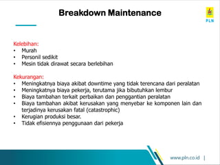 www.pln.co.id |
Breakdown Maintenance
Kelebihan:
• Murah
• Personil sedikit
• Mesin tidak dirawat secara berlebihan
Kekurangan:
• Meningkatnya biaya akibat downtime yang tidak terencana dari peralatan
• Meningkatnya biaya pekerja, terutama jika bibutuhkan lembur
• Biaya tambahan terkait perbaikan dan penggantian peralatan
• Biaya tambahan akibat kerusakan yang menyebar ke komponen lain dan
terjadinya kerusakan fatal (catastrophic)
• Kerugian produksi besar.
• Tidak efisiennya penggunaan dari pekerja
 