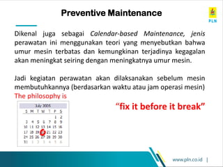 www.pln.co.id |
Preventive Maintenance
Dikenal juga sebagai Calendar-based Maintenance, jenis
perawatan ini menggunakan teori yang menyebutkan bahwa
umur mesin terbatas dan kemungkinan terjadinya kegagalan
akan meningkat seiring dengan meningkatnya umur mesin.
Jadi kegiatan perawatan akan dilaksanakan sebelum mesin
membutuhkannya (berdasarkan waktu atau jam operasi mesin)
The philosophy is
“fix it before it break”
 