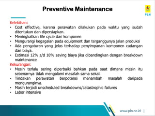 www.pln.co.id |
Preventive Maintenance
Kelebihan:
• Cost effective, karena perawatan dilakukan pada waktu yang sudah
ditentukan dan dipersiapkan.
• Meningkatkan life cycle dari komponen
• Mengurangi kegagalan pada equipment dan terganggunya jalan produksi
• Ada pengaturan yang jelas terhadap penyimpanan komponen cadangan
dan biaya.
• Estimasi 12% s/d 18% saving biaya jika dibandingkan dengan breakdown
maintenance
Kekurangan:
• Mesin terlalu sering diperbaiki bahkan pada saat dimana mesin itu
sebenarnya tidak mengalami masalah sama sekali.
• Tindakan perawatan berpotensi menambah masalah daripada
menguranginya.
• Masih terjadi unscheduled breakdowns/catastrophic failures
• Labor intensive
 