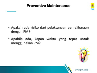 www.pln.co.id |
Brainstorming Exercise
• Apakah ada risiko dari pelaksanaan pemeliharaan
dengan PM?
• Apabila ada, kapan waktu yang tepat untuk
menggunakan PM?
Preventive Maintenance
 
