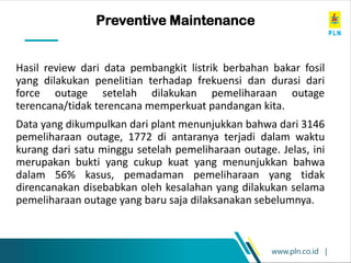 www.pln.co.id |
A real life example of a
PM error
Hasil review dari data pembangkit listrik berbahan bakar fosil
yang dilakukan penelitian terhadap frekuensi dan durasi dari
force outage setelah dilakukan pemeliharaan outage
terencana/tidak terencana memperkuat pandangan kita.
Data yang dikumpulkan dari plant menunjukkan bahwa dari 3146
pemeliharaan outage, 1772 di antaranya terjadi dalam waktu
kurang dari satu minggu setelah pemeliharaan outage. Jelas, ini
merupakan bukti yang cukup kuat yang menunjukkan bahwa
dalam 56% kasus, pemadaman pemeliharaan yang tidak
direncanakan disebabkan oleh kesalahan yang dilakukan selama
pemeliharaan outage yang baru saja dilaksanakan sebelumnya.
Preventive Maintenance
 