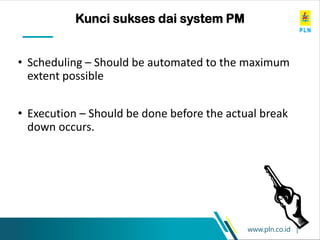 www.pln.co.id |
• Scheduling – Should be automated to the maximum
extent possible
• Execution – Should be done before the actual break
down occurs.
Kunci sukses dai system PM
 