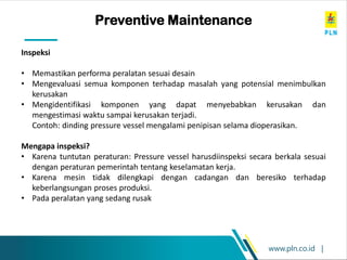 www.pln.co.id |
Preventive Maintenance
Inspeksi
• Memastikan performa peralatan sesuai desain
• Mengevaluasi semua komponen terhadap masalah yang potensial menimbulkan
kerusakan
• Mengidentifikasi komponen yang dapat menyebabkan kerusakan dan
mengestimasi waktu sampai kerusakan terjadi.
Contoh: dinding pressure vessel mengalami penipisan selama dioperasikan.
Mengapa inspeksi?
• Karena tuntutan peraturan: Pressure vessel harusdiinspeksi secara berkala sesuai
dengan peraturan pemerintah tentang keselamatan kerja.
• Karena mesin tidak dilengkapi dengan cadangan dan beresiko terhadap
keberlangsungan proses produksi.
• Pada peralatan yang sedang rusak
 