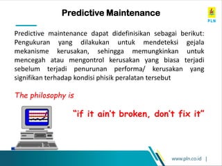 www.pln.co.id |
Predictive Maintenance
Predictive maintenance dapat didefinisikan sebagai berikut:
Pengukuran yang dilakukan untuk mendeteksi gejala
mekanisme kerusakan, sehingga memungkinkan untuk
mencegah atau mengontrol kerusakan yang biasa terjadi
sebelum terjadi penurunan performa/ kerusakan yang
signifikan terhadap kondisi phisik peralatan tersebut
The philosophy is
“if it ain’t broken, don’t fix it”
 