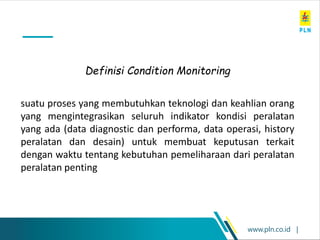 www.pln.co.id |
suatu proses yang membutuhkan teknologi dan keahlian orang
yang mengintegrasikan seluruh indikator kondisi peralatan
yang ada (data diagnostic dan performa, data operasi, history
peralatan dan desain) untuk membuat keputusan terkait
dengan waktu tentang kebutuhan pemeliharaan dari peralatan
peralatan penting
Definisi Condition Monitoring
 