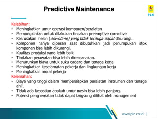 www.pln.co.id |
Predictive Maintenance
Kelebihan:
• Meningkatkan umur operasi komponen/peralatan
• Memungkinkan untuk dilakukan tindakan preemptive corrective
• Kesrusakan mesin (downtime) yang tidak terduga dapat dikurangi.
• Komponen hanya dipesan saat dibutuhkan jadi penumpukan stok
komponen bisa lebih dikurangi.
• Kualitas produksi yang lebih baik
• Tindakan perawatan bisa lebih direncanakan.
• Menurunkan biaya untuk suku cadang dan tenaga kerja
• Meningkatkan keselamatan pekerja dan lingkungan kerja
• Meningkatkan moral pekerja
Kelemahan:
• Biaya yang tinggi dalam mempersiapkan peralatan instrumen dan tenaga
ahli.
• Tidak ada kepastian apakah umur mesin bisa lebih panjang.
• Potensi penghematan tidak dapat langsung dilihat oleh management
 
