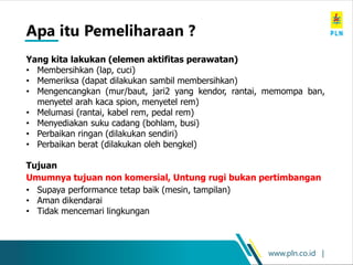 www.pln.co.id |
Yang kita lakukan (elemen aktifitas perawatan)
• Membersihkan (lap, cuci)
• Memeriksa (dapat dilakukan sambil membersihkan)
• Mengencangkan (mur/baut, jari2 yang kendor, rantai, memompa ban,
menyetel arah kaca spion, menyetel rem)
• Melumasi (rantai, kabel rem, pedal rem)
• Menyediakan suku cadang (bohlam, busi)
• Perbaikan ringan (dilakukan sendiri)
• Perbaikan berat (dilakukan oleh bengkel)
Tujuan
Umumnya tujuan non komersial, Untung rugi bukan pertimbangan
• Supaya performance tetap baik (mesin, tampilan)
• Aman dikendarai
• Tidak mencemari lingkungan
Apa itu Pemeliharaan ?
 