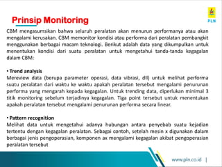 www.pln.co.id |
CBM mengasumsikan bahwa seluruh peralatan akan menurun performanya atau akan
mengalami kerusakan. CBM memonitor kondisi atau performa dari peralatan pembangkit
menggunakan berbagai macam teknologi. Berikut adalah data yang dikumpulkan untuk
menentukan kondisi dari suatu peralatan untuk mengetahui tanda-tanda kegagalan
dalam CBM:
• Trend analysis
Mereview data (berupa parameter operasi, data vibrasi, dll) untuk melihat performa
suatu peralatan dari waktu ke waktu apakah peralatan tersebut mengalami penurunan
performa yang mengarah kepada kegagalan. Untuk trending data, diperlukan minimal 3
titik monitoring sebelum terjadinya kegagalan. Tiga point tersebut untuk menentukan
apakah peralatan tersebut mengalami penurunan performa secara linear.
• Pattern recognition
Melihat data untuk mengetahui adanya hubungan antara penyebab suatu kejadian
tertentu dengan kegagalan peralatan. Sebagai contoh, setelah mesin x digunakan dalam
berbagai jenis pengoperasian, komponen ax mengalami kegagalan akibat pengoperasian
peralatan tersebut
Prinsip Monitoring
 
