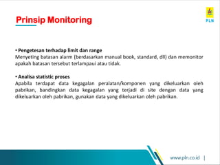 www.pln.co.id |
• Pengetesan terhadap limit dan range
Menyeting batasan alarm (berdasarkan manual book, standard, dll) dan memonitor
apakah batasan tersebut terlampaui atau tidak.
• Analisa statistic proses
Apabila terdapat data kegagalan peralatan/komponen yang dikeluarkan oleh
pabrikan, bandingkan data kegagalan yang terjadi di site dengan data yang
dikeluarkan oleh pabrikan, gunakan data yang dikeluarkan oleh pabrikan.
Prinsip Monitoring
 