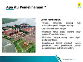 www.pln.co.id |
Untuk Pembangkit.
• Tujuan komersial, untung rugi
merupakan pertimbangan penting.
• Jumlah dana lebih banyak
• Peralatan harus dijaga supaya tetap
produktif dan tidak rewel.
• Melibatkan banyak orang: perlu digaji,
perlu koordinasi.
• Inventarisasi (asset register), merek
peralatan, tahun pembuatan, jadwal
pengoperasian, jadwal perawatan.
Apa itu Pemeliharaan ?
 
