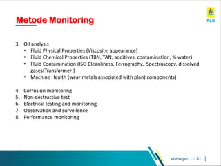 www.pln.co.id |
Metode Monitoring
3. Oil analysis
• Fluid Physical Properties (Viscosity, appearance)
• Fluid Chemical Properties (TBN, TAN, additives, contamination, % water)
• Fluid Contamination (ISO Cleanliness, Ferrography, Spectroscopy, dissolved
gases(Transformer )
• Machine Health (wear metals associated with plant components)
4. Corrosion monitoring
5. Non-destructive test
6. Electrical testing and monitoring
7. Observation and surveilence
8. Performance monitoring
 