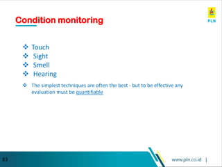 www.pln.co.id |
83
Condition monitoring
❖ Touch
❖ Sight
❖ Smell
❖ Hearing
❖ The simplest techniques are often the best - but to be effective any
evaluation must be quantifiable
 