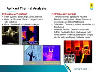 www.pln.co.id |
Aplikasi Thermal Analysis
97
MECHANICAL APPLICATIONS
• Steam Systems: Boilers, traps, valves, and lines
• Heaters and furnaces: Refractory inspections and
Tube restrictions
• Fluids: Vessel levels and pipeline blockages
ELECTRICAL APPLICATIONS
• Transmission lines: Splices and insulators
• Distribution lines/systems: Splices, line clamps,
disconnects, and oil switches/breakers
• Substations: Disconnects, cutouts, air switches, and
transformers
• Generator Facilities: Generators and motors
• In-Plant Electrical Systems: Switchgears, motor
control centers, cable trays, batteries and charging
circuits, and power/Lighting distribution panels
 