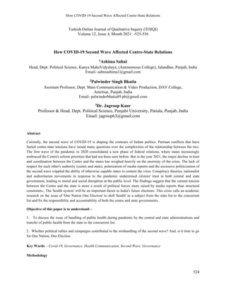 How COVID-19 Second Wave Affected Centre-State Relations
524
Turkish Online Journal of Qualitative Inquiry (TOJQI)
Volume 12, Issue 4, Month 2021: -525-536
How COVID-19 Second Wave Affected Centre-State Relations
1Ashima Sahni
Head, Dept. Political Science, Kanya MahaVidyalaya, (Autonomous College), Jalandhar, Punjab, India
Email- sahniashima1@gmail.com
2Palwinder Singh Bhatia
Assistant Professor, Dept. Mass Communication & Video Production, DAV College,
Amritsar, Punjab, India
Email- palwinderbhatia89.pb@gmail.com
3Dr. Jagroop Kaur
Professor & Head, Dept. Political Science, Punjabi University, Patiala, Punjab, India
Email: jagroop63@gmail.com
Abstract
Currently, the second wave of COVID-19 is shaping the contours of Indian politics. Partisan conflicts that have
fueled centre-state tensions have raised many questions over the complexities of the relationship between the two.
The first wave of the pandemic in 2020 consolidated a new phase of federal relations, where states increasingly
embraced the Centre's reform priorities that had not been seen before. But in the year 2021, the major decline in trust
and coordination between the Centre and the states has weighed heavily on the enormity of the crisis. The lack of
respect for each other's authority (centre and state), polarization of media reports and the excessive politicization of
the second wave crippled the ability of otherwise capable states to contain the virus. Conspiracy theories, nationalist
and authoritarian movements in response to the pandemic undermined citizens' trust in both central and state
government, leading to moral and social disruption at the public level. The findings suggest that the current tension
between the Centre and the state is more a result of political forces more raised by media reports than structural
constraints.; The 'health system' will be an important factor in India's future elections. This crisis calls an academic
research on the issue of 'One Nation One Election' to shift 'health' as a subject from the state list to the concurrent
list and fix the responsibility and accountability of both the centre and state governments.
Objective of this paper is to understand: -
1. To discuss the issue of handling of public health during pandemic by the central and state administrations and
transfer of public health from the state to the concurrent list.
2. Whether political rallies and campaigns contributed to the mishandling of the second wave? And, is it time to go
for One Nation, One Election.
Key Words: - Covid-19, Governance, Health Communication, Second Wave, Governance.
Methodology
 