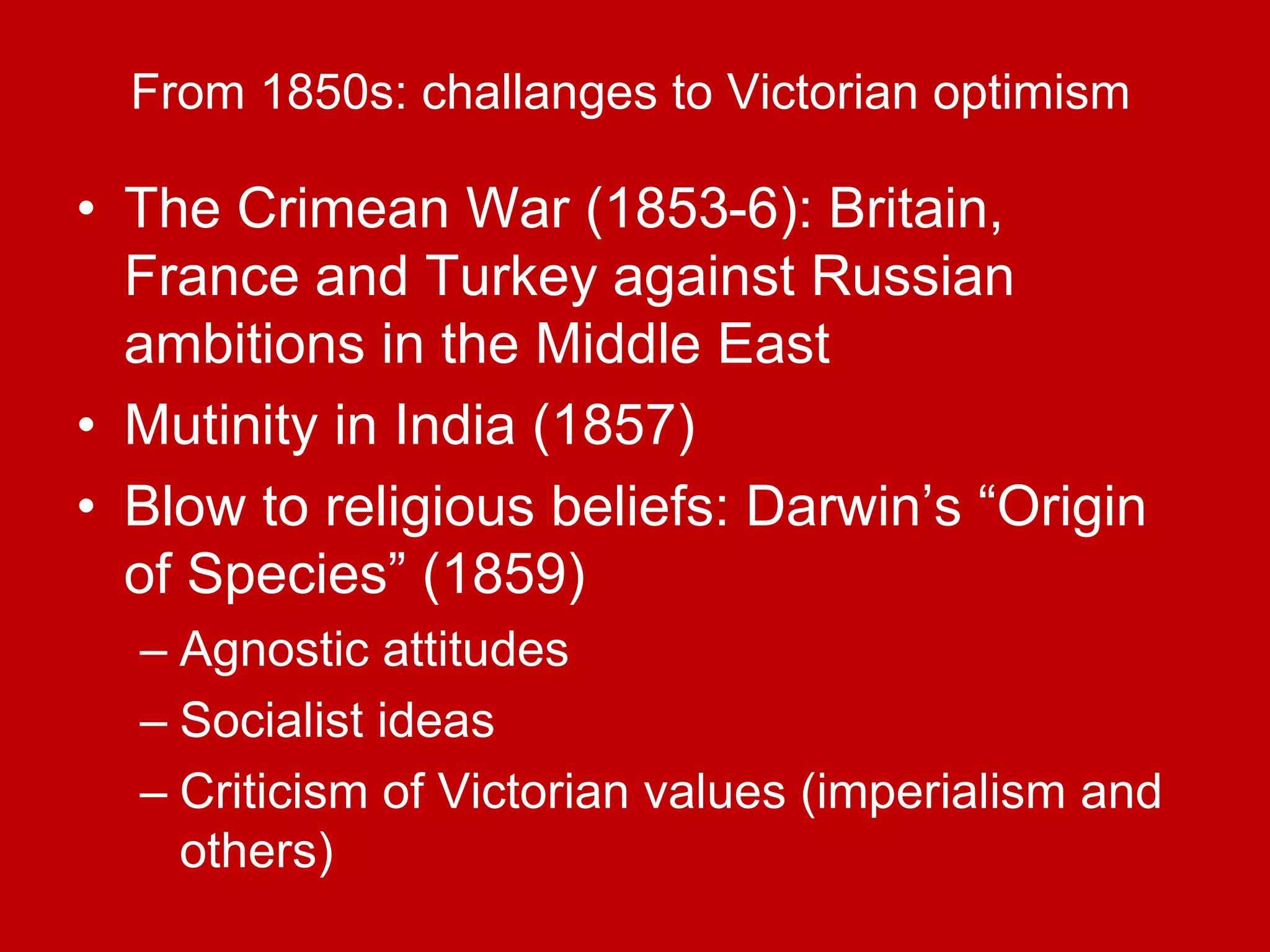 From 1850s: challanges to Victorian optimism
• The Crimean War (1853-6): Britain,
France and Turkey against Russian
ambitions in the Middle East
• Mutinity in India (1857)
• Blow to religious beliefs: Darwin’s “Origin
of Species” (1859)
– Agnostic attitudes
– Socialist ideas
– Criticism of Victorian values (imperialism and
others)
 