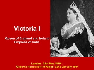 London, 24th May 1819 –
Osborne House (Isle of Wight), 22nd January 1901
Victoria I
Queen of England and Ireland
Empress of India
 