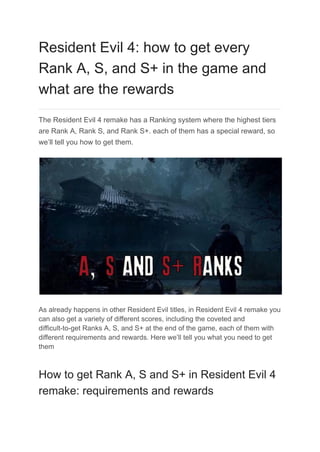 Resident Evil 4: how to get every
Rank A, S, and S+ in the game and
what are the rewards
The Resident Evil 4 remake has a Ranking system where the highest tiers
are Rank A, Rank S, and Rank S+. each of them has a special reward, so
we’ll tell you how to get them.
As already happens in other Resident Evil titles, in Resident Evil 4 remake you
can also get a variety of different scores, including the coveted and
difficult-to-get Ranks A, S, and S+ at the end of the game, each of them with
different requirements and rewards. Here we’ll tell you what you need to get
them
How to get Rank A, S and S+ in Resident Evil 4
remake: requirements and rewards
 