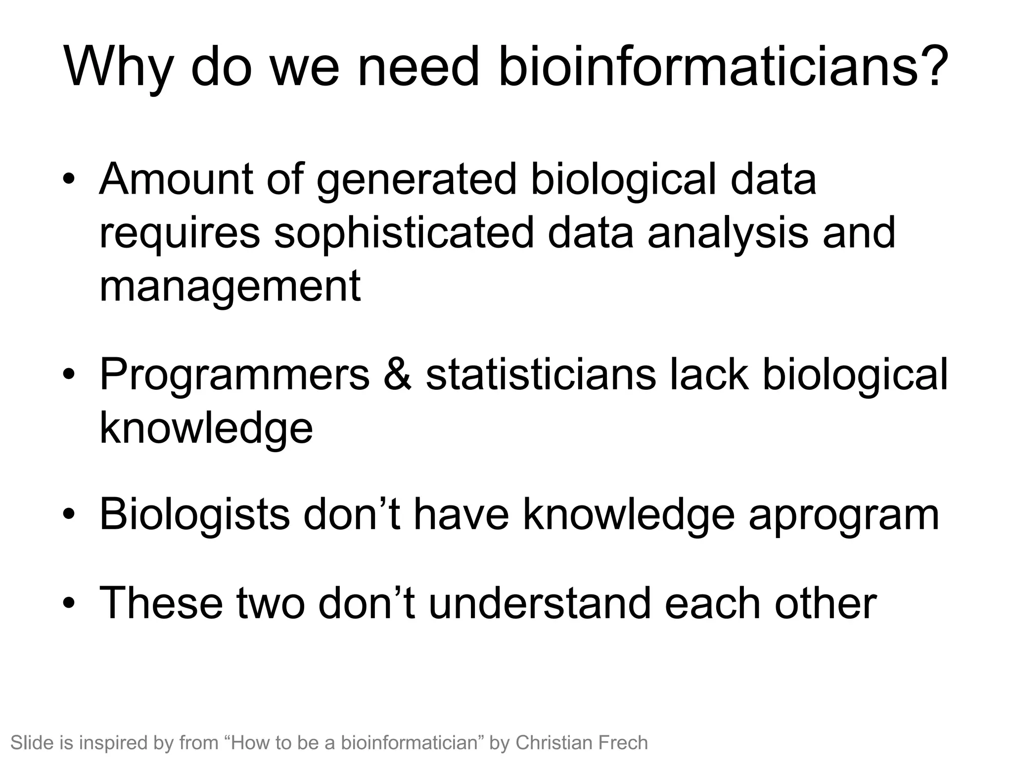 Why do we need bioinformaticians?
• Amount of generated biological data
requires sophisticated data analysis and
management
• Programmers & statisticians lack biological
knowledge
• Biologists don’t have knowledge aprogram
• These two don’t understand each other
Slide is inspired by from “How to be a bioinformatician” by Christian Frech
 