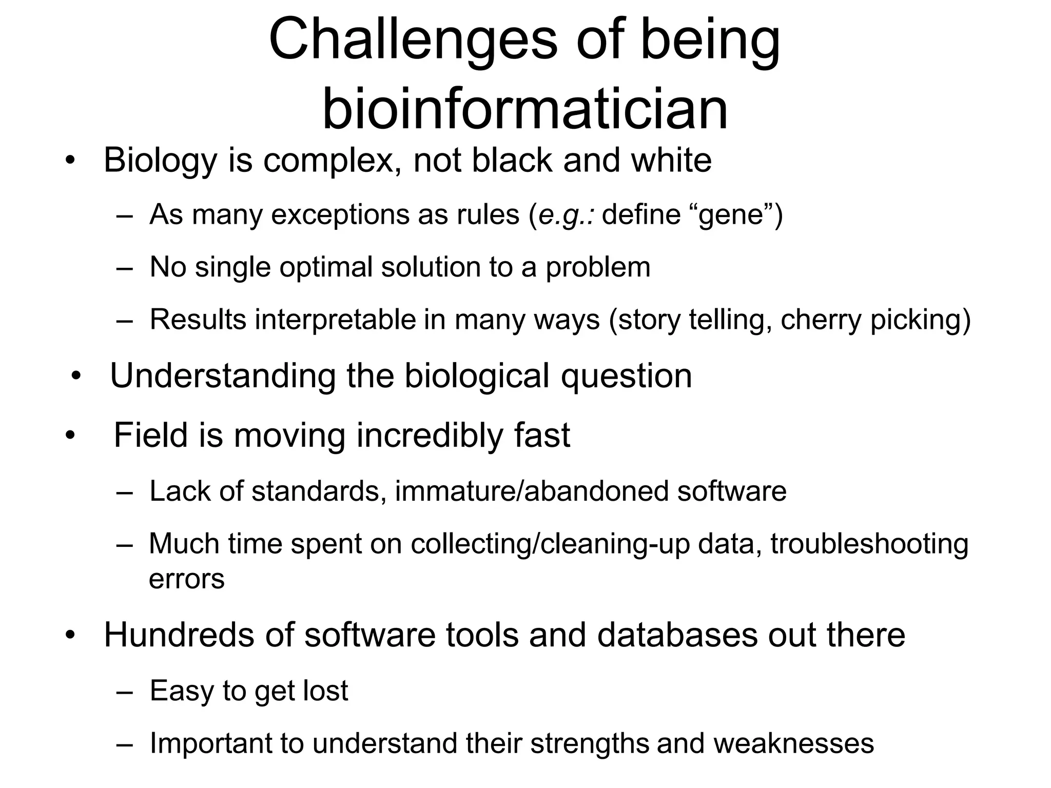 Challenges of being
bioinformatician
• Biology is complex, not black and white
– As many exceptions as rules (e.g.: define “gene”)
– No single optimal solution to a problem
– Results interpretable in many ways (story telling, cherry picking)
• Understanding the biological question
• Field is moving incredibly fast
– Lack of standards, immature/abandoned software
– Much time spent on collecting/cleaning-up data, troubleshooting
errors
• Hundreds of software tools and databases out there
– Easy to get lost
– Important to understand their strengths and weaknesses
 