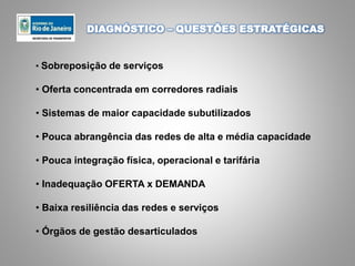 DIAGNÓSTICO – QUESTÕES ESTRATÉGICAS
• Sobreposição de serviços
• Oferta concentrada em corredores radiais
• Sistemas de maior capacidade subutilizados
• Pouca abrangência das redes de alta e média capacidade
• Pouca integração física, operacional e tarifária
• Inadequação OFERTA x DEMANDA
• Baixa resiliência das redes e serviços
• Órgãos de gestão desarticulados
 
