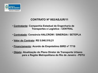 CONTRATO Nº 002/ASJUR/11
• Contratante: Companhia Estadual de Engenharia de
Transportes e Logística - CENTRAL
• Contratado: Consórcio HALCROW / SINERGIA / SETEPLA
• Valor do Contrato: R$ 5.046.519,21
• Financiamento: Acordo de Empréstimo BIRD nº 7719
• Objeto: Atualização do Plano Diretor de Transporte Urbano
para a Região Metropolitana do Rio de Janeiro - PDTU
 
