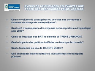 EXEMPLOS DE QUESTÕES RELEVANTES QUE
PODEM SER RESPONDIDAS PELOS MODELOS
• Qual é o volume de passageiros ou veículos nos corredores e
sistemas de transporte metropolitanos?
• Qual será o desempenho dos sistemas de transportes em implantação
para 2016?
• Quais os impactos dos BRT no sistema de TRENS URBANOS?
• Qual o impacto das políticas tarifárias no desempenho da rede?
• Qual a tendência do uso do BILHETE ÚNICO?
• Que prioridades devem nortear os investimentos em transporte
público?
 