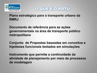 Plano estratégico para o transporte urbano da
RMRJ
Documento de referência para as ações
governamentais na área de transporte público
metropolitano
Conjunto de Propostas baseadas em conceitos e
hipóteses funcionais testados em simulações
Instrumento que permite a continuidade da
atividade de planejamento por meio de processos
de modelagem
O QUE É O PDTU
 