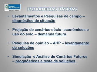 • Levantamentos e Pesquisas de campo –
diagnóstico de situação
• Projeção de cenários sócio- econômicos e
uso do solo – demanda futura
• Pesquisa de opinião – AHP – levantamento
de soluções
• Simulação e Análise de Cenários Futuros
– prognósticos e teste de soluções
ESTRATÉGIAS BÁSICAS
 