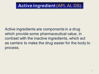 Active ingredients are components in a drug
which provide some pharmaceutical value, in
contrast with the inactive ingredients, which act
as carriers to make the drug easier for the body to
process.
17
(API, AI, DS)
 